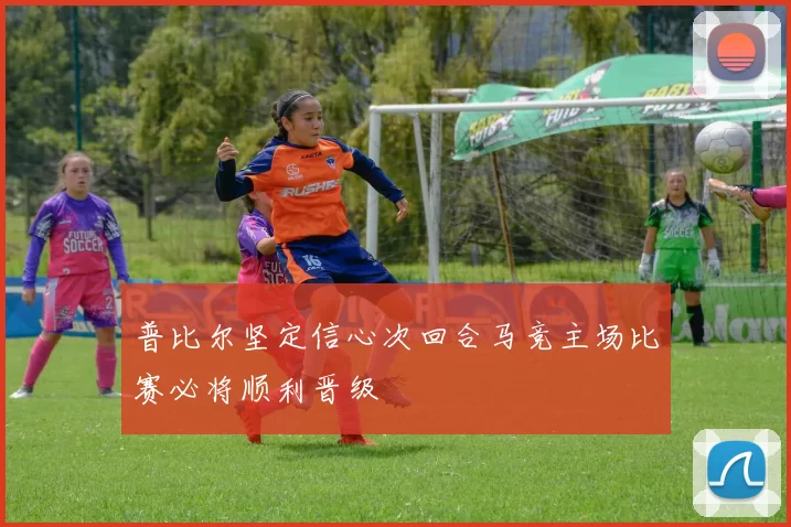 普比尔坚定信心次回合马竞主场比赛必将顺利晋级