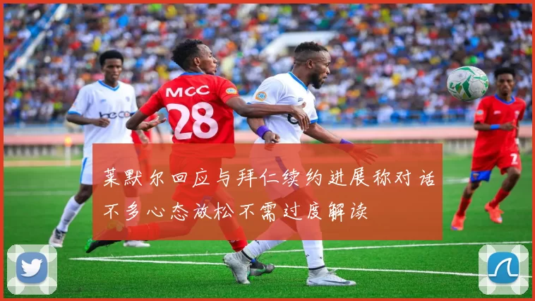 莱默尔回应与拜仁续约进展称对话不多心态放松不需过度解读