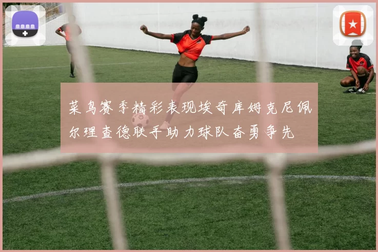 菜鸟赛季精彩表现埃奇库姆克尼佩尔理查德联手助力球队奋勇争先