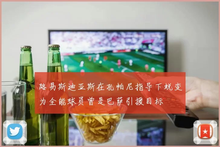 路易斯迪亚斯在孔帕尼指导下蜕变为全能球员曾是巴萨引援目标