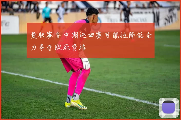 曼联赛季中期巡回赛可能性降低全力争夺欧冠资格