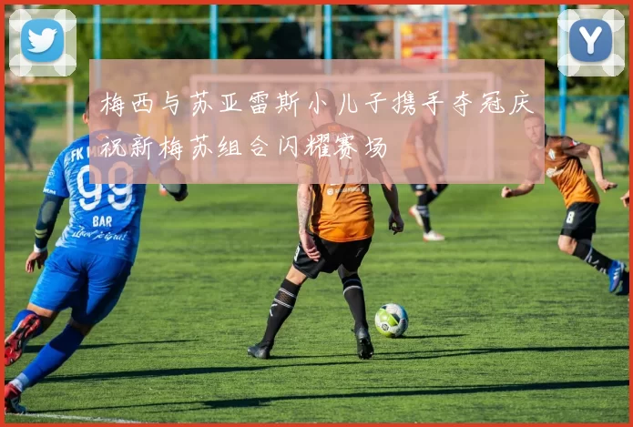梅西与苏亚雷斯小儿子携手夺冠庆祝新梅苏组合闪耀赛场