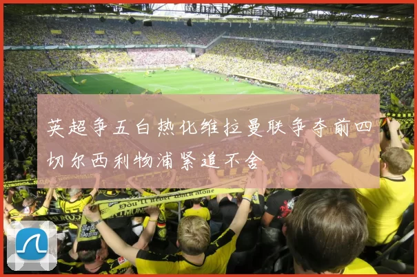 英超争五白热化维拉曼联争夺前四切尔西利物浦紧追不舍