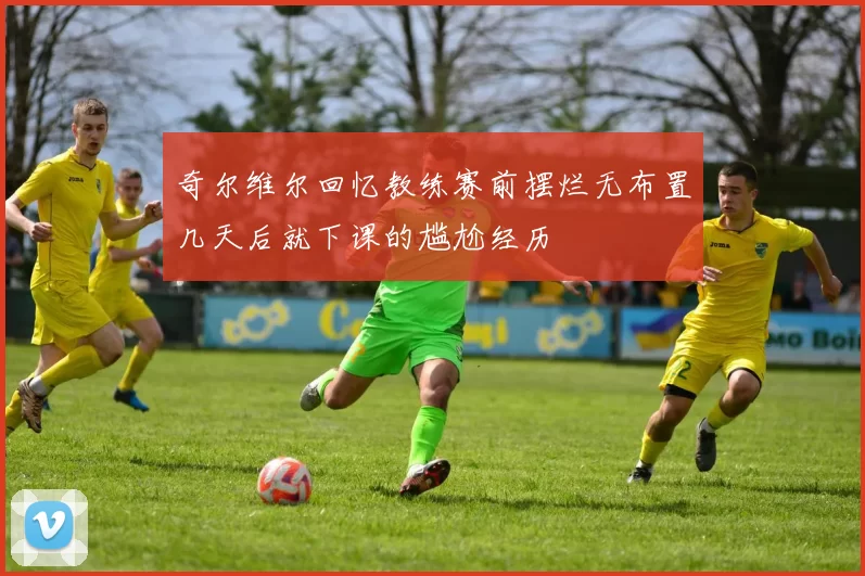 奇尔维尔回忆教练赛前摆烂无布置几天后就下课的尴尬经历