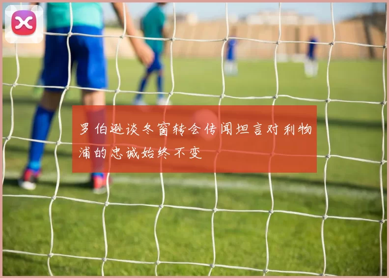 罗伯逊谈冬窗转会传闻坦言对利物浦的忠诚始终不变