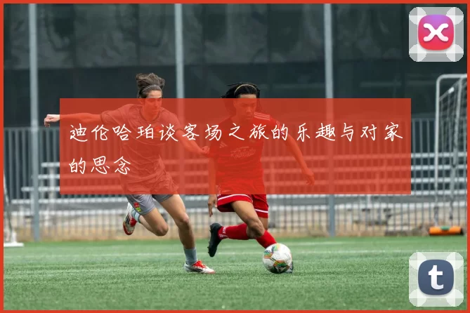 迪伦哈珀谈客场之旅的乐趣与对家的思念