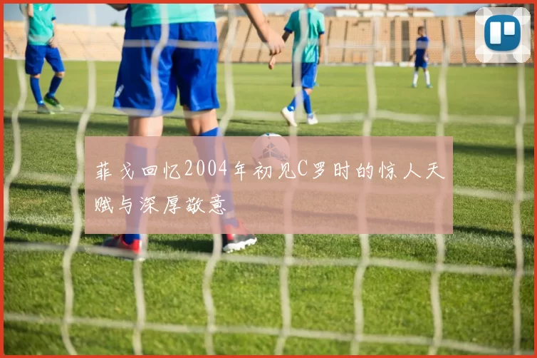 菲戈回忆2004年初见C罗时的惊人天赋与深厚敬意