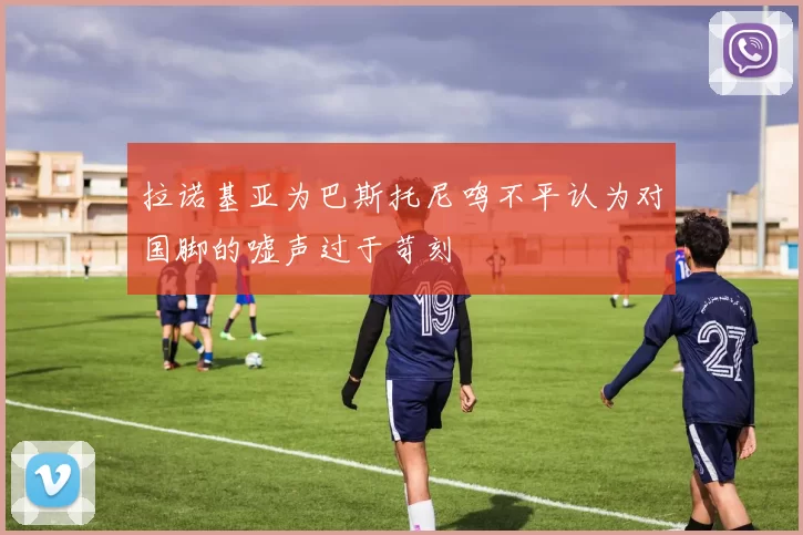 拉诺基亚为巴斯托尼鸣不平认为对国脚的嘘声过于苛刻