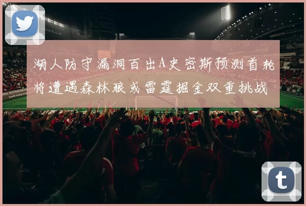 湖人防守漏洞百出A史密斯预测首轮将遭遇森林狼或雷霆掘金双重挑战