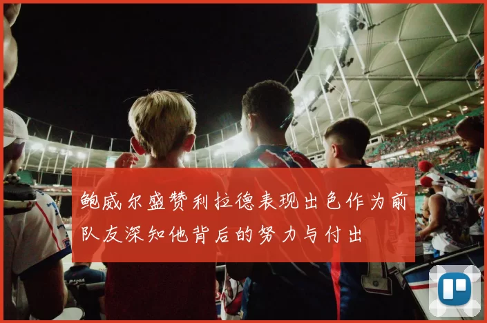 鲍威尔盛赞利拉德表现出色作为前队友深知他背后的努力与付出