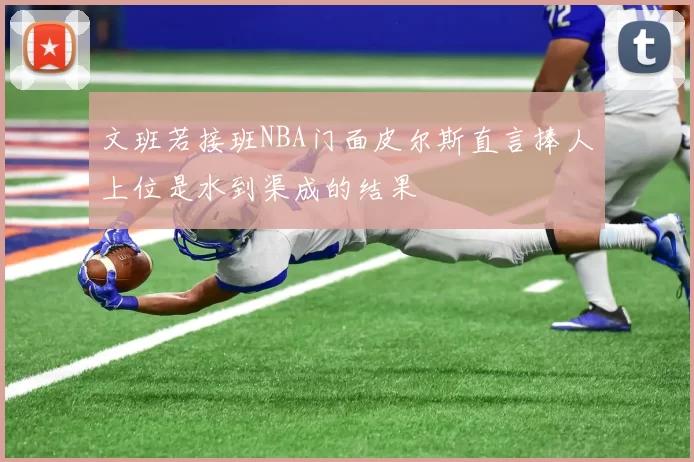 文班若接班NBA门面皮尔斯直言捧人上位是水到渠成的结果