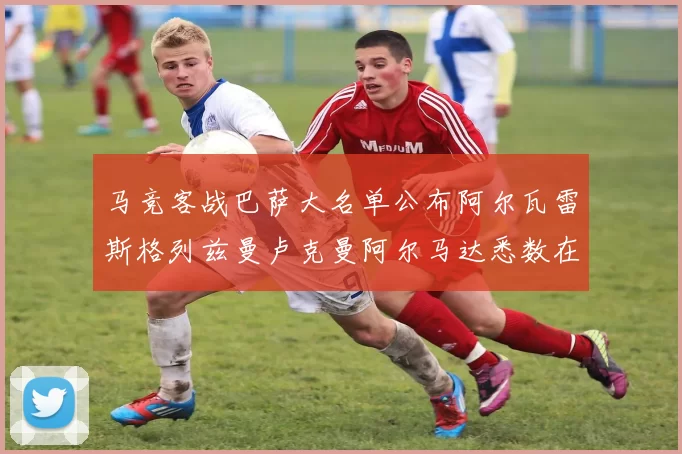 马竞客战巴萨大名单公布阿尔瓦雷斯格列兹曼卢克曼阿尔马达悉数在列